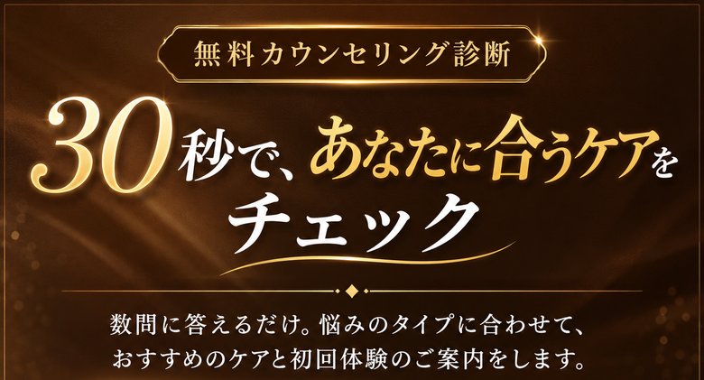 無料カウンセリング診断 30秒で、あなたに合うケアをチェック 数問に答えるだけ。悩みのタイプに合わせて、おすすめのケアと初回体験のご案内をします。